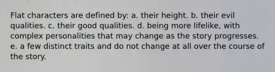 Flat characters are defined by: a. their height. b. their evil qualities. c. their good qualities. d. being more lifelike, with complex personalities that may change as the story progresses. e. a few distinct traits and do not change at all over the course of the story.