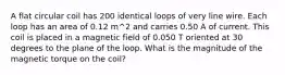 A flat circular coil has 200 identical loops of very line wire. Each loop has an area of 0.12 m^2 and carries 0.50 A of current. This coil is placed in a magnetic field of 0.050 T oriented at 30 degrees to the plane of the loop. What is the magnitude of the magnetic torque on the coil?