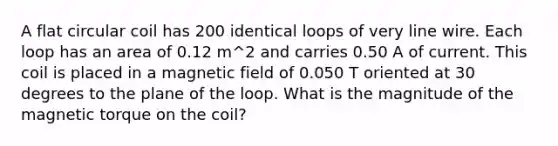 A flat circular coil has 200 identical loops of very line wire. Each loop has an area of 0.12 m^2 and carries 0.50 A of current. This coil is placed in a magnetic field of 0.050 T oriented at 30 degrees to the plane of the loop. What is the magnitude of the magnetic torque on the coil?