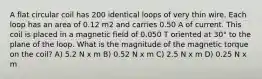 A flat circular coil has 200 identical loops of very thin wire. Each loop has an area of 0.12 m2 and carries 0.50 A of current. This coil is placed in a magnetic field of 0.050 T oriented at 30° to the plane of the loop. What is the magnitude of the magnetic torque on the coil? A) 5.2 N x m B) 0.52 N x m C) 2.5 N x m D) 0.25 N x m