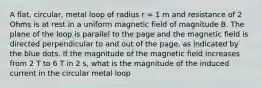 A flat, circular, metal loop of radius r = 1 m and resistance of 2 Ohms is at rest in a uniform magnetic field of magnitude B. The plane of the loop is parallel to the page and the magnetic field is directed perpendicular to and out of the page, as indicated by the blue dots. If the magnitude of the magnetic field increases from 2 T to 6 T in 2 s, what is the magnitude of the induced current in the circular metal loop