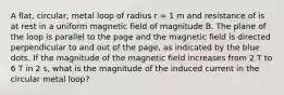 A flat, circular, metal loop of radius r = 1 m and resistance of is at rest in a uniform magnetic field of magnitude B. The plane of the loop is parallel to the page and the magnetic field is directed perpendicular to and out of the page, as indicated by the blue dots. If the magnitude of the magnetic field increases from 2 T to 6 T in 2 s, what is the magnitude of the induced current in the circular metal loop?