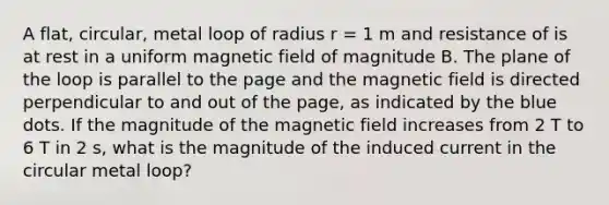 A flat, circular, metal loop of radius r = 1 m and resistance of is at rest in a uniform magnetic field of magnitude B. The plane of the loop is parallel to the page and the magnetic field is directed perpendicular to and out of the page, as indicated by the blue dots. If the magnitude of the magnetic field increases from 2 T to 6 T in 2 s, what is the magnitude of the induced current in the circular metal loop?