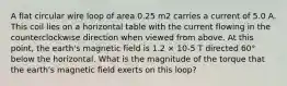 A flat circular wire loop of area 0.25 m2 carries a current of 5.0 A. This coil lies on a horizontal table with the current flowing in the counterclockwise direction when viewed from above. At this point, the earth's magnetic field is 1.2 × 10-5 T directed 60° below the horizontal. What is the magnitude of the torque that the earth's magnetic field exerts on this loop?