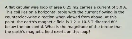 A flat circular wire loop of area 0.25 m2 carries a current of 5.0 A. This coil lies on a horizontal table with the current flowing in the counterclockwise direction when viewed from above. At this point, the earth's magnetic field is 1.2 × 10-5 T directed 60° below the horizontal. What is the magnitude of the torque that the earth's magnetic field exerts on this loop?