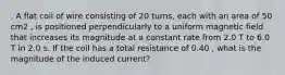 . A flat coil of wire consisting of 20 turns, each with an area of 50 cm2 , is positioned perpendicularly to a uniform magnetic field that increases its magnitude at a constant rate from 2.0 T to 6.0 T in 2.0 s. If the coil has a total resistance of 0.40 , what is the magnitude of the induced current?