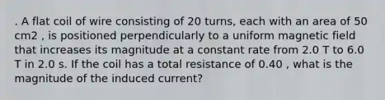 . A flat coil of wire consisting of 20 turns, each with an area of 50 cm2 , is positioned perpendicularly to a uniform magnetic field that increases its magnitude at a constant rate from 2.0 T to 6.0 T in 2.0 s. If the coil has a total resistance of 0.40 , what is the magnitude of the induced current?