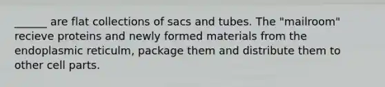 ______ are flat collections of sacs and tubes. The "mailroom" recieve proteins and newly formed materials from the endoplasmic reticulm, package them and distribute them to other cell parts.