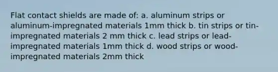 Flat contact shields are made of: a. aluminum strips or aluminum-impregnated materials 1mm thick b. tin strips or tin-impregnated materials 2 mm thick c. lead strips or lead-impregnated materials 1mm thick d. wood strips or wood-impregnated materials 2mm thick