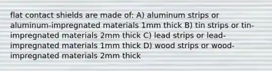 flat contact shields are made of: A) aluminum strips or aluminum-impregnated materials 1mm thick B) tin strips or tin-impregnated materials 2mm thick C) lead strips or lead-impregnated materials 1mm thick D) wood strips or wood-impregnated materials 2mm thick