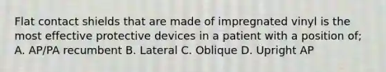 Flat contact shields that are made of impregnated vinyl is the most effective protective devices in a patient with a position of; A. AP/PA recumbent B. Lateral C. Oblique D. Upright AP