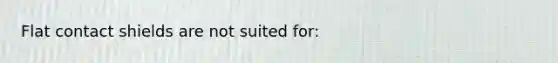 Flat contact shields are not suited for: