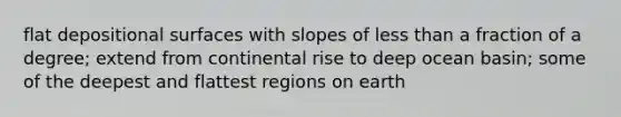 flat depositional surfaces with slopes of less than a fraction of a degree; extend from continental rise to deep ocean basin; some of the deepest and flattest regions on earth