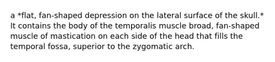 a *flat, fan-shaped depression on the lateral surface of the skull.* It contains the body of the temporalis muscle broad, fan-shaped muscle of mastication on each side of the head that fills the temporal fossa, superior to the zygomatic arch.