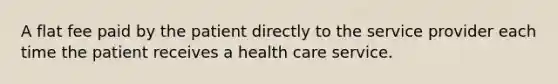 A flat fee paid by the patient directly to the service provider each time the patient receives a health care service.