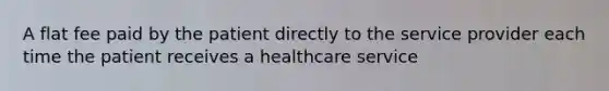 A flat fee paid by the patient directly to the service provider each time the patient receives a healthcare service