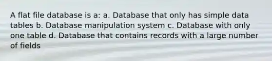 A flat file database is a: a. Database that only has simple data tables b. Database manipulation system c. Database with only one table d. Database that contains records with a large number of fields