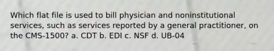 Which flat file is used to bill physician and noninstitutional services, such as services reported by a general practitioner, on the CMS-1500? a. CDT b. EDI c. NSF d. UB-04