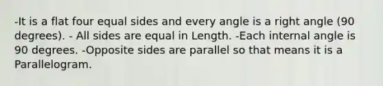 -It is a flat four equal sides and every angle is a right angle (90 degrees). - All sides are equal in Length. -Each internal angle is 90 degrees. -Opposite sides are parallel so that means it is a Parallelogram.