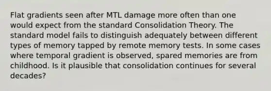 Flat gradients seen after MTL damage more often than one would expect from the standard Consolidation Theory. The standard model fails to distinguish adequately between different types of memory tapped by remote memory tests. In some cases where temporal gradient is observed, spared memories are from childhood. Is it plausible that consolidation continues for several decades?