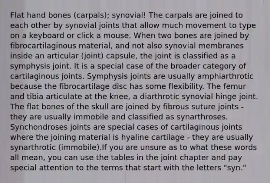 Flat hand bones (carpals); synovial! The carpals are joined to each other by synovial joints that allow much movement to type on a keyboard or click a mouse. When two bones are joined by fibrocartilaginous material, and not also synovial membranes inside an articular (joint) capsule, the joint is classified as a symphysis joint. It is a special case of the broader category of cartilaginous joints. Symphysis joints are usually amphiarthrotic because the fibrocartilage disc has some flexibility. The femur and tibia articulate at the knee, a diarthrotic synovial hinge joint. The flat bones of the skull are joined by fibrous suture joints - they are usually immobile and classified as synarthroses. Synchondroses joints are special cases of cartilaginous joints where the joining material is hyaline cartilage - they are usually synarthrotic (immobile).If you are unsure as to what these words all mean, you can use the tables in the joint chapter and pay special attention to the terms that start with the letters "syn."