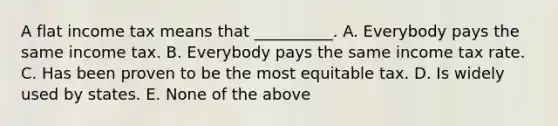 A flat income tax means that __________. A. Everybody pays the same income tax. B. Everybody pays the same income tax rate. C. Has been proven to be the most equitable tax. D. Is widely used by states. E. None of the above