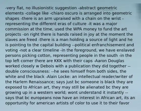-very flat, no illusionistic suggestion -abstract geometric elements -collage like -chiaro oscuro is arranged into geometric shapes -there is an arm upraised with a chain on the wrist -representing the different eras of culture -it was a major commission at the time, used the WPA money to fund the art projects -on right there is hands raised in joy at the moment the slaves are freed -there is a man holding a source of light and he is pointing to the capital building --political enfranchisement and voting -not a clear timeline -in the foreground, we have enslaved persons picking cotton, representing people in the south -in the top left corner there are KKK with their caps -Aaron Douglas worked closely w Debois with a publication they did together --double consciousness: --he sees himself from both sides, the white and the black -Alain Locke: an intellectual reader/writer of the Harlem Renaissance; says just bc someone is black they are exposed to African art, they may still be alienated bc they are growing up in a western world; wont understand it instantly --says that bc europeans now have an interest in African art, its an opportunity for american artists of color to use it to their favor