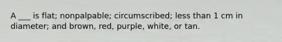 A ___ is flat; nonpalpable; circumscribed; less than 1 cm in diameter; and brown, red, purple, white, or tan.