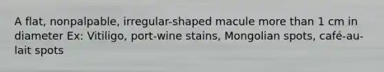 A flat, nonpalpable, irregular-shaped macule more than 1 cm in diameter Ex: Vitiligo, port-wine stains, Mongolian spots, café-au-lait spots