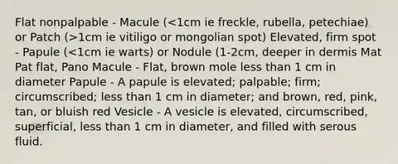 Flat nonpalpable - Macule ( 1cm ie vitiligo or mongolian spot) Elevated, firm spot - Papule (<1cm ie warts) or Nodule (1-2cm, deeper in dermis Mat Pat flat, Pano Macule - Flat, brown mole less than 1 cm in diameter Papule - A papule is elevated; palpable; firm; circumscribed; less than 1 cm in diameter; and brown, red, pink, tan, or bluish red Vesicle - A vesicle is elevated, circumscribed, superficial, less than 1 cm in diameter, and filled with serous fluid.