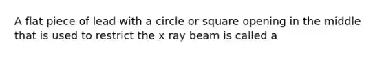 A flat piece of lead with a circle or square opening in the middle that is used to restrict the x ray beam is called a