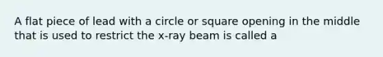 A flat piece of lead with a circle or square opening in the middle that is used to restrict the x-ray beam is called a