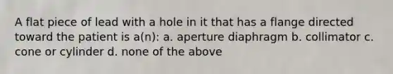 A flat piece of lead with a hole in it that has a flange directed toward the patient is a(n): a. aperture diaphragm b. collimator c. cone or cylinder d. none of the above