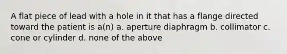 A flat piece of lead with a hole in it that has a flange directed toward the patient is a(n) a. aperture diaphragm b. collimator c. cone or cylinder d. none of the above