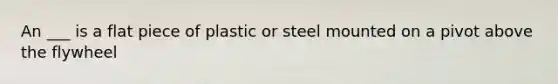 An ___ is a flat piece of plastic or steel mounted on a pivot above the flywheel