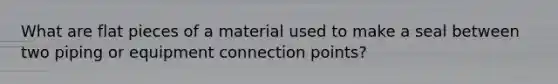 What are flat pieces of a material used to make a seal between two piping or equipment connection points?