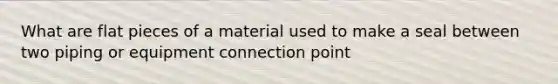 What are flat pieces of a material used to make a seal between two piping or equipment connection point