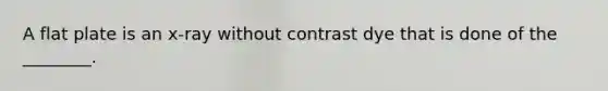 A flat plate is an x-ray without contrast dye that is done of the ________.