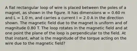 A flat rectangular loop of wire is placed between the poles of a magnet, as shown in the figure. It has dimensions w = 0.60 m and L = 1.0 m, and carries a current I = 2.0 A in the direction shown. The magnetic field due to the magnet is uniform and of magnitude 0.80 T. The loop rotates in the magnetic field and at one point the plane of the loop is perpendicular to the field. At that instant, what is the magnitude of the torque acting on the wire due to the magnetic field?