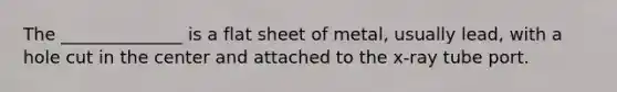 The ______________ is a flat sheet of metal, usually lead, with a hole cut in the center and attached to the x-ray tube port.