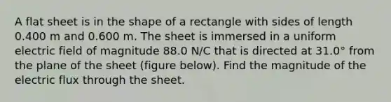 A flat sheet is in the shape of a rectangle with sides of length 0.400 m and 0.600 m. The sheet is immersed in a uniform electric field of magnitude 88.0 N/C that is directed at 31.0° from the plane of the sheet (figure below). Find the magnitude of the electric flux through the sheet.