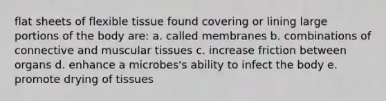 flat sheets of flexible tissue found covering or lining large portions of the body are: a. called membranes b. combinations of connective and muscular tissues c. increase friction between organs d. enhance a microbes's ability to infect the body e. promote drying of tissues