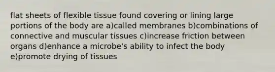 flat sheets of flexible tissue found covering or lining large portions of the body are a)called membranes b)combinations of connective and muscular tissues c)increase friction between organs d)enhance a microbe's ability to infect the body e)promote drying of tissues