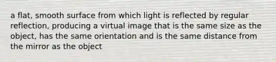 a flat, smooth surface from which light is reflected by regular reflection, producing a virtual image that is the same size as the object, has the same orientation and is the same distance from the mirror as the object