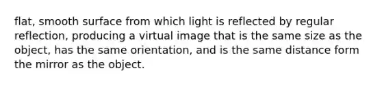 flat, smooth surface from which light is reflected by regular reflection, producing a virtual image that is the same size as the object, has the same orientation, and is the same distance form the mirror as the object.