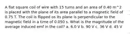 A flat square coil of wire with 15 turns and an area of 0.40 m^2 is placed with the plane of its area parallel to a magnetic field of 0.75 T. The coil is flipped os its plane is perpendicular to the magnetic field in a time of 0.050 s. What is the magnitude of the average induced emf in the coil? a. 6.0 V b. 90 V c. 36 V d. 45 V