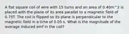 A flat square coil of wire with 15 turns and an area of 0.40m^2 is placed with the plane of its area parallel to a magnetic field of 0.75T. The coil is flipped so its plane is perpendicular to the magnetic field in a time of 0.05 s. What is the magnitude of the average induced emf in the coil?