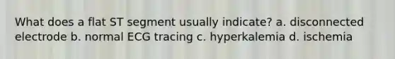 What does a flat ST segment usually indicate? a. disconnected electrode b. normal ECG tracing c. hyperkalemia d. ischemia
