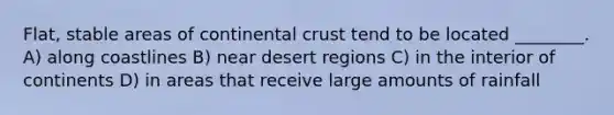 Flat, stable areas of continental crust tend to be located ________. A) along coastlines B) near desert regions C) in the interior of continents D) in areas that receive large amounts of rainfall