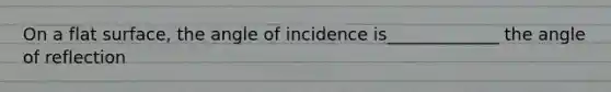 On a flat surface, the angle of incidence is_____________ the angle of reflection